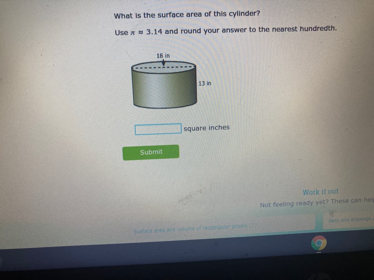 What is the surface area of this cylinder?
Use A 3.14 and round your answer to the nearest hundredth.
18 in
13 in
square inches
Submit
Work it out
Not feeling ready yet? These can hel
Nets and drawings
Surface area and volume of rectangular prisms(70)
