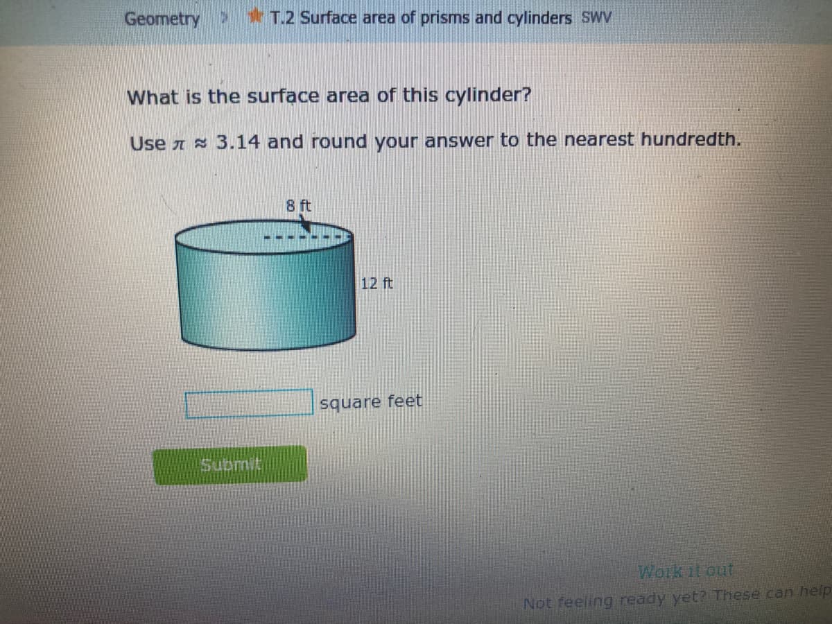 Geometry * T.2 Surface area of prisms and cylinders SWV
What is the surface area of this cylinder?
Use A s 3.14 and round your answer to the nearest hundredth.
8 ft
12 ft
square feet
Submit
Work it out
Not feeling ready yet? These can help
