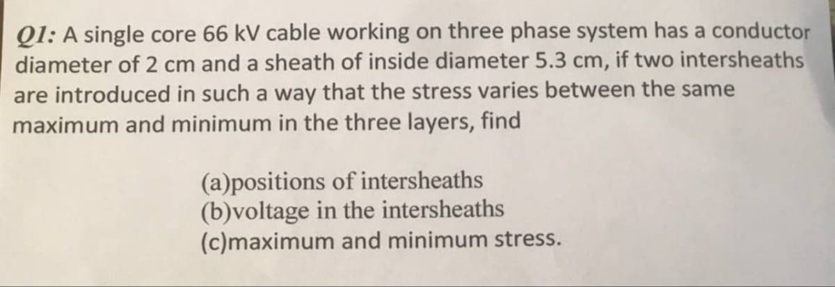 Q1: A single core 66 kV cable working on three phase system has a conductor
diameter of 2 cm and a sheath of inside diameter 5.3 cm, if two intersheaths
are introduced in such a way that the stress varies between the same
maximum and minimum in the three layers, find
(a)positions of intersheaths
(b)voltage in the intersheaths
(c)maximum and minimum stress.
