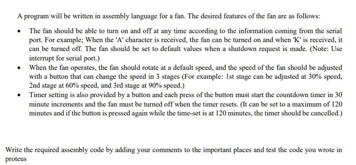 A program will be written in assembly language for a fan. The desired features of the fan are as follows:
The fan should be able to turn on and off at any time according to the information coming from the serial
port. For example; When the 'A' character is received, the fan can be turned on and when 'K' is received, it
can be turned off. The fan should be set to default values when a shutdown request is made. (Note: Use
interrupt for serial port.)
When the fan operates, the fan should rotate at a default speed, and the speed of the fan should be adjusted
with a button that can change the speed in 3 stages (For example: Ist stage can be adjusted at 30% speed,
2nd stage at 60% speed, and 3rd stage at 90% speed.)
• Timer setting is also provided by a button and each press of the button must start the countdown timer in 30
minute increments and the fan must be turned off when the timer resets. (It can be set to a maximum of 120
minutes and if the button is pressed again while the time-set is at 120 minutes, the timer should be cancelled.)
Write the required assembly code by adding your comments to the important places and test the code you wrote in
proteus
