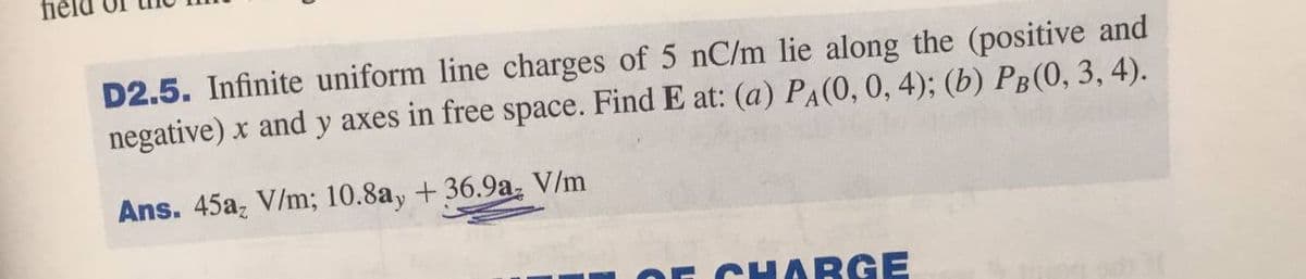 fiel
D2.5. Infinite uniform line charges of 5 nC/m lie along the (positive and
negative) x and y axes in free space. Find E at: (a) PA(0, 0, 4); (b) Pg(0, 3, 4).
Ans. 45a, V/m; 10.8ay + 36.9a, V/m
CHARGE
