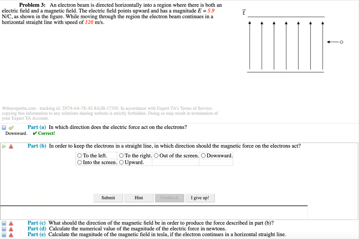 Problem 3: An electron beam is directed horizontally into a region where there is both an
electric field and a magnetic field. The electric field points upward and has a magnitude E = 5.9
N/C, as shown in the figure. While moving through the region the electron beam continues in a
horizontal straight line with speed of 120 m/s.
@theexpertta.com - tracking id: 2N74-4A-7E-42-8A2B-17330. In accordance with Expert TA's Terms of Service.
copying this information to any solutions sharing website is strictly forbidden. Doing so may result in termination of
your Expert TA Account.
Part (a) In which direction does the electric force act on the electrons?
V Correct!
Downward.
Part (b) In order to keep the electrons in a straight line, in which direction should the magnetic force on the electrons act?
To the left.
To the right. O Out of the screen. ODownward.
O Into the screen. O Upward.
Submit
Hint
Feedback
I give up!
Part (c) What should the direction of the magnetic field be in order to produce the force described in part (b)?
Part (d) Calculate the numerical value of the magnitude of the electric force in newtons.
Part (e) Calculate the magnitude of the magnetic field in tesla, if the electron continues in a horizontal straight line.
