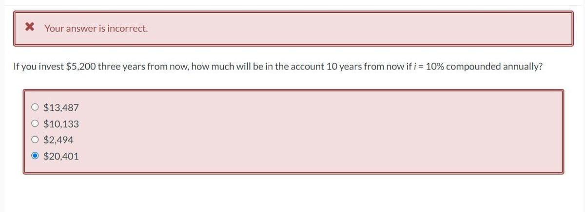 X Your answer is incorrect.
If you invest $5,200 three years from now, how much will be in the account 10 years from now if i = 10% compounded annually?
O $13,487
$10,133
O $2,494
O $20,401