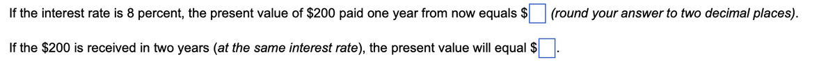 If the interest rate is 8 percent, the present value of $200 paid one year from now equals $
If the $200 is received in two years (at the same interest rate), the present value will equal $
(round your answer to two decimal places).