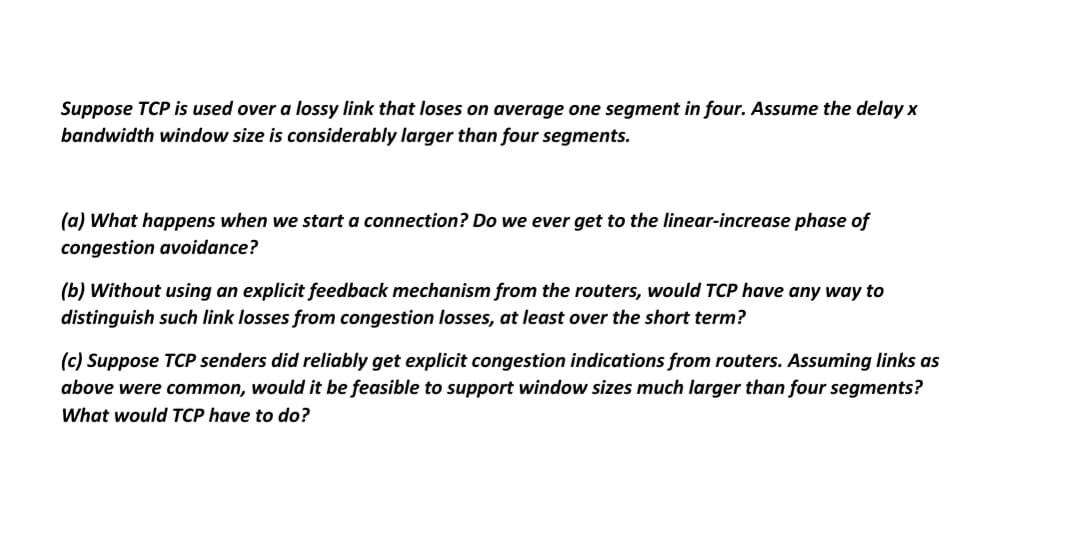 Suppose TCP is used over a lossy link that loses on average one segment in four. Assume the delay x
bandwidth window size is considerably larger than four segments.
(a) What happens when we start a connection? Do we ever get to the linear-increase phase of
congestion avoidance?
(b) Without using an explicit feedback mechanism from the routers, would TCP have any way to
distinguish such link losses from congestion losses, at least over the short term?
(c) Suppose TCP senders did reliably get explicit congestion indications from routers. Assuming links as
above were common, would it be feasible to support window sizes much larger than four segments?
What would TCP have to do?