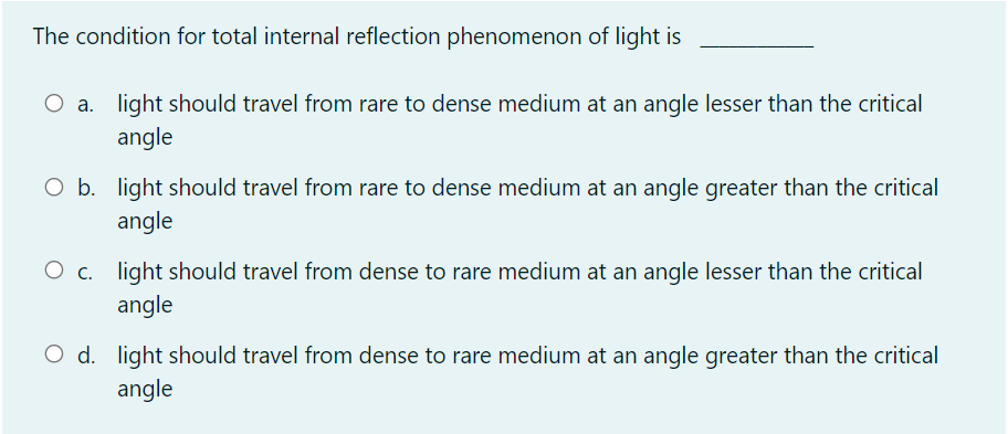 The condition for total internal reflection phenomenon of light is
O a. light should travel from rare to dense medium at an angle lesser than the critical
angle
O b. light should travel from rare to dense medium at an angle greater than the critical
angle
O c. light should travel from dense to rare medium at an angle lesser than the critical
angle
d. light should travel from dense to rare medium at an angle greater than the critical
angle
