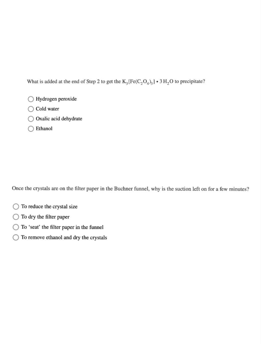 What is added at the end of Step 2 to get the K3 [Fe(C₂O4)3] 3 H₂O to precipitate?
O Hydrogen peroxide
O Cold water
O Oxalic acid dehydrate
Ethanol
Once the crystals are on the filter paper in the Buchner funnel, why is the suction left on for a few minutes?
To reduce the crystal size
To dry the filter paper
O To 'seat' the filter paper in the funnel
To remove ethanol and dry the crystals