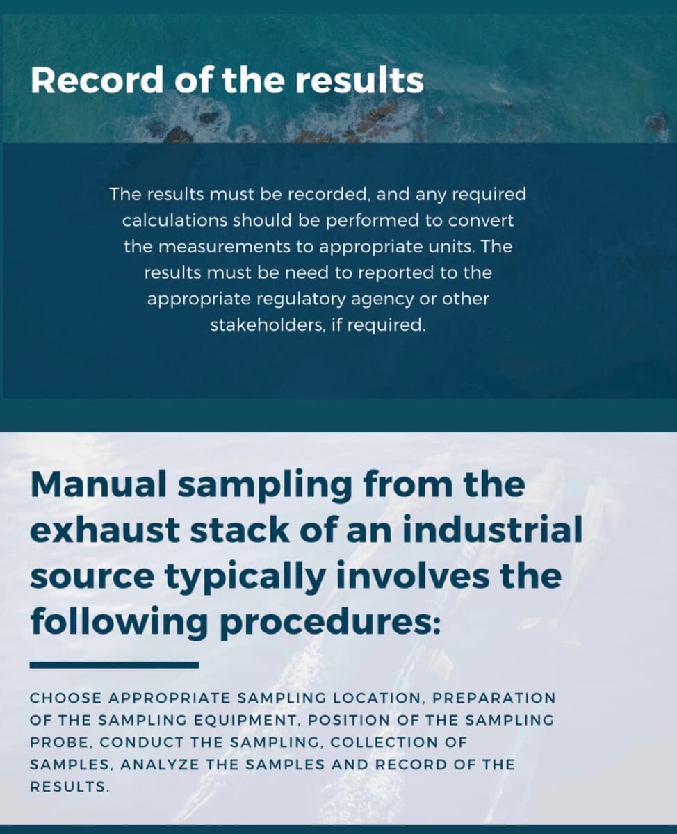 Record of the results
The results must be recorded, and any required
calculations should be performed to convert
the measurements to appropriate units. The
results must be need to reported to the
appropriate regulatory agency or other
stakeholders, if required.
Manual sampling from the
exhaust stack of an industrial
source typically involves the
following procedures:
CHOOSE APPROPRIATE SAMPLING LOCATION, PREPARATION
OF THE SAMPLING EQUIPMENT, POSITION OF THE SAMPLING
PROBE, CONDUCT THE SAMPLING, COLLECTION OF
SAMPLES, ANALYZE THE SAMPLES AND RECORD OF THE
RESULTS.