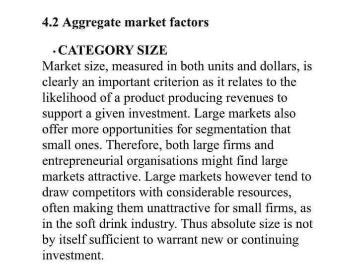 4.2 Aggregate market factors
.CATEGORY SIZE
Market size, measured in both units and dollars, is
clearly an important criterion as it relates to the
likelihood of a product producing revenues to
support a given investment. Large markets also
offer more opportunities for segmentation that
small ones. Therefore, both large firms and
entrepreneurial organisations might find large
markets attractive. Large markets however tend to
draw competitors with considerable resources,
often making them unattractive for small firms, as
in the soft drink industry. Thus absolute size is not
by itself sufficient to warrant new or continuing
investment.