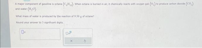 A major component of gasoline is octane (C₂H₁). When octane is burned in air, it chemically reacts with oxygen gas (O.) to produce carbon dioxide (CO₂)
and water- (H₂O).
What mass of water is produced by the reaction of 9,50 g of octane?
Round your answer to 3 significant digits.
0
0