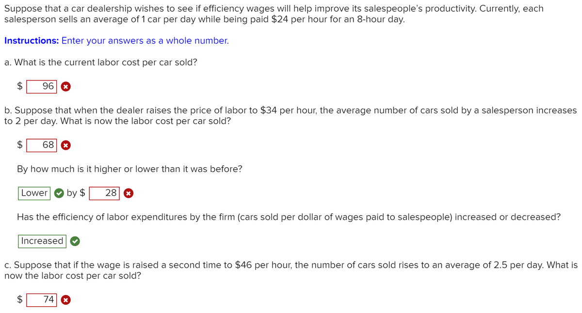 Suppose that a car dealership wishes to see if efficiency wages will help improve its salespeople's productivity. Currently, each
salesperson sells an average of 1 car per day while being paid $24 per hour for an 8-hour day.
Instructions: Enter your answers as a whole number.
a. What is the current labor cost per car sold?
96
b. Suppose that when the dealer raises the price of labor to $34 per hour, the average number of cars sold by a salesperson increases
to 2 per day. What is now the labor cost per car sold?
68
By how much is it higher or lower than it was before?
Lower
by $
28
Has the efficiency of labor expenditures by the firm (cars sold per dollar of wages paid to salespeople) increased or decreased?
Increased
c. Suppose that if the wage is raised a second time to $46 per hour, the number of cars sold rises to an average of 2.5 per day. What is
now the labor cost per car sold?
$
74
