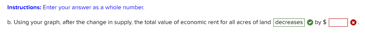 Instructions: Enter your answer as a whole number.
b. Using your graph, after the change in supply, the total value of economic rent for all acres of land decreases
by $
