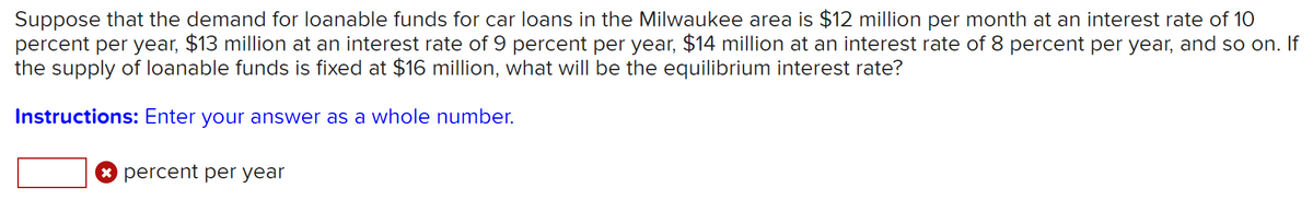 Suppose that the demand for loanable funds for car loans in the Milwaukee area is $12 million per month at an interest rate of 10
percent per year, $13 million at an interest rate of 9 percent per year, $14 million at an interest rate of 8 percent per year, and so on. If
the supply of loanable funds is fixed at $16 million, what will be the equilibrium interest rate?
Instructions: Enter your answer as a whole number.
* percent per year
