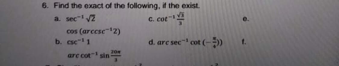 6. Find the exact of the following, if the exist.
a. sec- VZ
C. cot- V3
3
e.
cos (arccse-12)
b. csc-1 1
d. arc sec cot (--)
f.
arc cot- sin
20m
