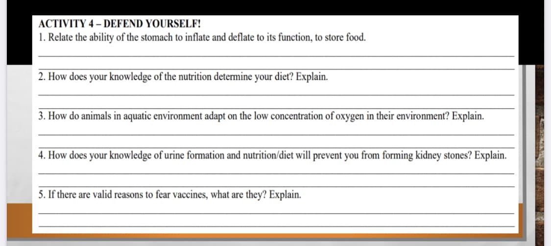 ACTIVITY 4 – DEFEND YOURSELF!
1. Relate the ability of the stomach to inflate and deflate to its function, to store food.
2. How does your knowledge of the nutrition determine your diet? Explain.
3. How do animals in aquatic environment adapt on the low concentration of oxygen in their environment? Explain.
4. How does your knowledge of urine formation and nutrition/diet will prevent you from forming kidney stones? Explain.
5. If there are valid reasons to fear vaccines, what are they? Explain.
