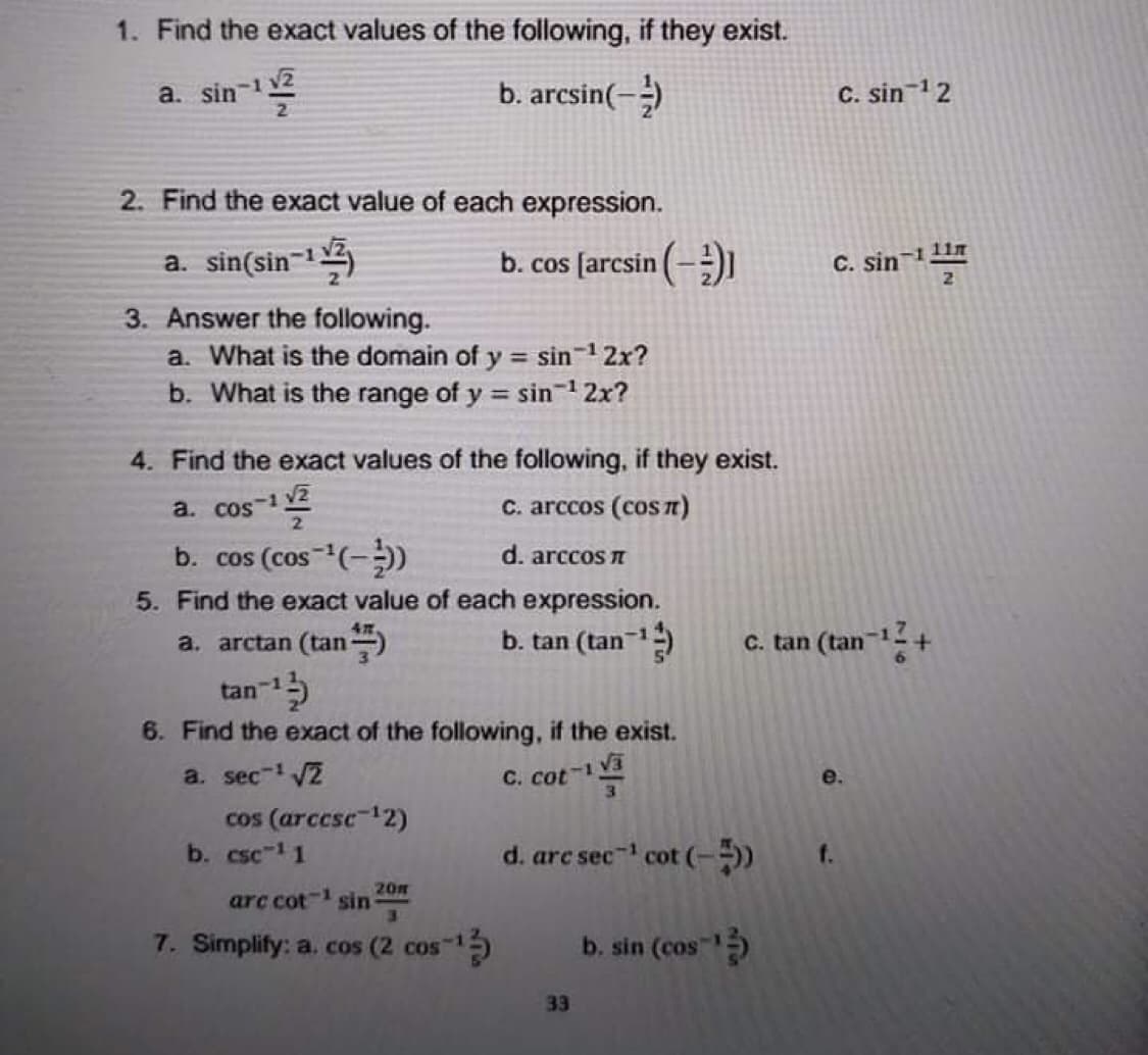 1. Find the exact values of the following, if they exist.
a. sin-2
2.
b. arcsin(-)
C. sin-12
2. Find the exact value of each expression.
a. sin(sin-1)
b. cos [arcsin (-)1
C. sin-1 11T
3. Answer the following.
a. What is the domain of y = sin 1 2x?
b. What is the range of y = sin-12x?
4. Find the exact values of the following, if they exist.
a. cos-1 2
C. arccos (cosn)
b. cos (cos (-)
d. arccos I
5. Find the exact value of each expression.
a. arctan (tan
b. tan (tan)
c. tan (tan-
tan-1
6. Find the exact of the following, if the exist.
a. sec- 2
C. cot-1
3.
e.
cos (arccsc12)
b. csc 1 1
d. arc sec- cot (-)
f.
20m
arc cot- sin
7. Simplify: a. cos (2 cos 1
b. sin (cos
33
