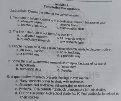 Activity 1
Completing the sentence
Instructions: Choose the letter of the correct answer.
1. You tend to Inflate something in a qualltative research because of your
a, objective views
b. teacher's influence
c. personal traits
d. mathematical skills
2. The line "The truth is out there," is true for?
a. qualitative research
b. quantitative research
c. all research designs
d. any research type
3. People inclined to doing a quantitative research wants to discover truth in
C. an indirect way
d. a personal way
a. an exact manner
b. a careful way
4. Some think of quantitative research as complex because of its use of
a. hypothesis
b. numerical data
c factual data
d. theories
5. A quantitative research presents findings in this manner
a. Many students prefer to study with textbooks
b. Students find textbooks Indispensable or necessary
C. Perhaps, 30% consider textbook unnecessary in their studies
d. Out of 100 senior high school students, 90 find textbooks beneficial to
their studies
