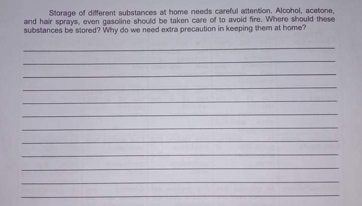 Storage of different substances at home needs careful attention. Alcohol, acetone,
and hair sprays, even gasoline should be taken care of to avoid fire. Where should these
substances be stored? Why do we need extra precaution in keeping them at home?
