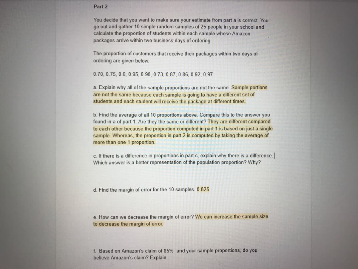 Part 2
You decide that you want to make sure your estimate from part a is correct. You
go out and gather 10 simple random samples of 25 people in your school and
calculate the proportion of students within each sample whose Amazon
packages arrive within two business days of ordering.
The proportion of customers that receive their packages within two days of
ordering are given below.
0.70, 0.75, 0.6, 0.95, 0.90, 0.73, 0.87, 0.86, 0.92, 0.97
a. Explain why all of the sample proportions are not the same. Sample portions
are not the same because each sample is going to have a different set of
students and each student will receive the package at different times.
b. Find the average of all 10 proportions above. Compare this to the answer you
found in a of part 1. Are they the same or different? They are different compared
to each other because the proportion computed in part 1 is based on just a single
sample. Whereas, the proportion in part 2 is computed by taking the average of
more than one 1 proportion.
c. If there is a difference in proportions in part c, explain why there is a difference.
Which answer is a better representation of the population proportion? Why?
d. Find the margin of error for the 10 samples. 0.825
e. How can we decrease the margin of error? We can increase the sample size
to decrease the margin of error.
f. Based on Amazon's claim of 85% and your sample proportions, do you
believe Amazon's claim? Explain.