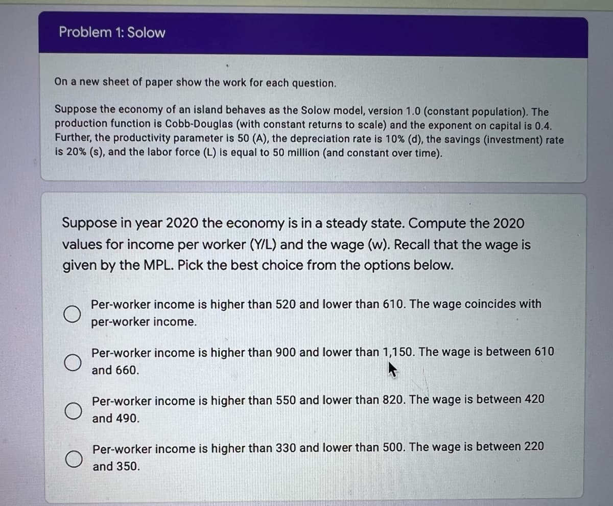 Problem 1: Solow
On a new sheet of paper show the work for each question.
Suppose the economy of an island behaves as the Solow model, version 1.0 (constant population). The
production function is Cobb-Douglas (with constant returns to scale) and the exponent on capital is 0.4.
Further, the productivity parameter is 50 (A), the depreciation rate is 10% (d), the savings (investment) rate
is 20% (s), and the labor force (L) is equal to 50 million (and constant over time).
Suppose in year 2020 the economy is in a steady state. Compute the 2020
values for income per worker (Y/L) and the wage (w). Recall that the wage is
given by the MPL. Pick the best choice from the options below.
Per-worker income is higher than 520 and lower than 610. The wage coincides with
per-worker income.
Per-worker income is higher than 900 and lower than 1,150. The wage is between 610
and 660.
Per-worker income is higher than 550 and lower than 820. The wage is between 420
and 490.
Per-worker income is higher than 330 and lower tha
500. The wage is between 220
and 350.
