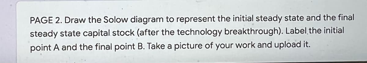 PAGE 2. Draw the Solow diagram to represent the initial steady state and the final
steady state capital stock (after the technology breakthrough). Label the initial
point A and the final point B. Take a picture of your work and upload it.

