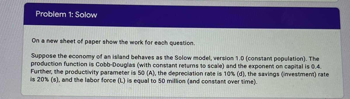 Problem 1: Solow
On a new sheet of paper show the work for each question.
Suppose the economy of an island behaves as the Solow model, version 1.0 (constant population). The
production function is Cobb-Douglas (with constant returns to scale) and the exponent on capital is 0.4.
Further, the productivity parameter is 50 (A), the depreciation rate is 10% (d), the savings (investment) rate
is 20% (s), and the labor force (L) is equal to 50 million (and constant over time).
