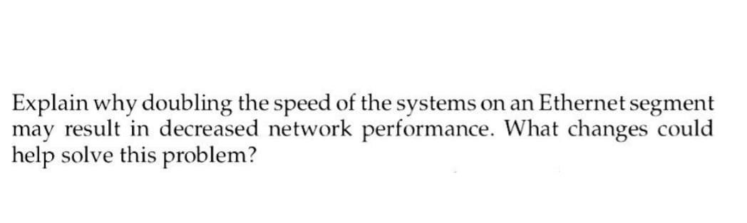 Explain why doubling the speed of the systems on an Ethernet segment
may result in decreased network performance. What changes could
help solve this problem?