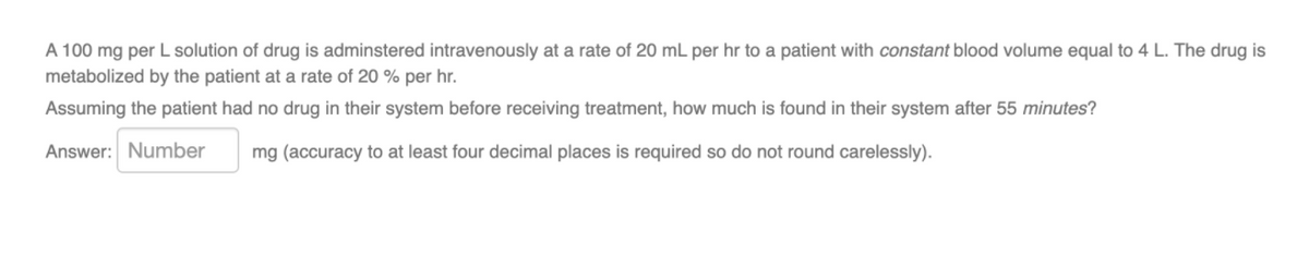 A 100 mg per L solution of drug is adminstered intravenously at a rate of 20 mL per hr to a patient with constant blood volume equal to 4 L. The drug is
metabolized by the patient at a rate of 20 % per hr.
Assuming the patient had no drug in their system before receiving treatment, how much is found in their system after 55 minutes?
Answer: Number
mg (accuracy to at least four decimal places is required so do not round carelessly).
