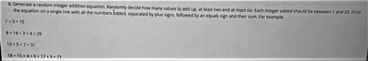 8. Generate a random integer addition equation. Randomly decide how many values to add up, at least two and at most six. Each integer added should be between 1 and 20. Print
the equation on a single line with all the numbers bdded, separated by plus signs, followed by an equals sign and their sum For example,
7+3 10
8.14+3+4-29
19+5+7-31
18 15 4 8+ 17 9-71
