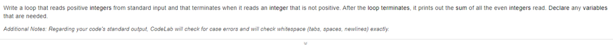 Write a loop that reads positive integers from standard input and that terminates when it reads an integer that is not positive. After the loop terminates, it prints out the sum of all the even integers read. Declare any variables
that are needed.
Additional Notes: Regarding your code's standard output, CodeLab will check for case errors and will check whitespace (tabs, spaces, newlines) exactly.
