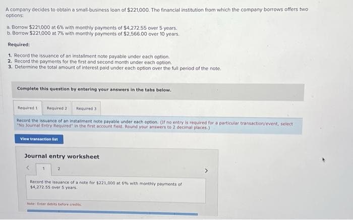 A company decides to obtain a small-business loan of $221,000. The financial institution from which the company borrows offers two
options:
a. Borrow $221,000 at 6% with monthly payments of $4,272.55 over 5 years.
b. Borrow $221,000 at 7% with monthly payments of $2,566.00 over 10 years.
Required:
1. Record the issuance of an installment note payable under each option.
2. Record the payments for the first and second month under each option.
3. Determine the total amount of interest paid under each option over the full period of the note.
Complete this question by entering your answers in the tabs below.
Required 1 Required 2 Required 3
Record the issuance of an installment note payable under each option. (If no entry is required for a particular transaction/event, select
"No Journal Entry Required in the first account field. Round your answers to 2 decimal places.)
View transaction list
Journal entry worksheet
2
Record the issuance of a note for $221,000 at 6% with monthly payments of
$4,272.55 over 5 years.
Note: Enter debits before credits