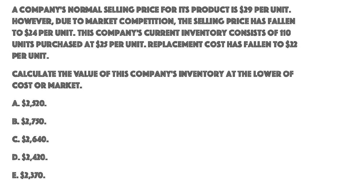 A COMPANY'S NORMAL SELLING PRICE FOR ITS PRODUCT IS $29 PER UNIT.
HOWEVER, DUE TO MARKET COMPETITION, THE SELLING PRICE HAS FALLEN
TO $24 PER UNIT. THIS COMPANY'S CURRENT INVENTORY CONSISTS OF 110
UNITS PURCHASED AT $25 PER UNIT. REPLACEMENT COST HAS FALLEN TO $22
PER UNIT.
CALCULATE THE VALUE OF THIS COMPANY'S INVENTORY AT THE LOWER OF
COST OR MARKET.
A. $2,520.
B. $2,750.
C. $2,640.
D. $2,420.
E. $2,370.