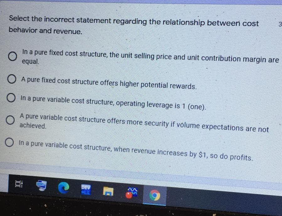 3
Select the incorrect statement regarding the relationship between cost
behavior and revenue.
In a pure fixed cost structure, the unit selling price and unit contribution margin are
equal.
O A pure fixed cost structure offers higher potential rewards.
In a pure variable cost structure, operating leverage is 1 (one).
A pure variable cost structure offers more security if volume expectations are not
achieved.
O In a pure variable cost structure, when revenue increases by $1, so do profits.
DE
