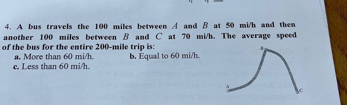 4. A bus travels the 100 miles between A and B at 50 mi/h and then
another 100 miles between B and C at 70 mi/h. The average speed
of the bus for the entire 200-mile trip is:
a. More than 60 mi/h.
b. Equal to 60 mi/h.
B
c. Less than 60 mi/h.
A
