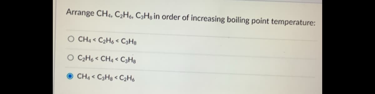 Arrange CH4, C2H6, C3H3¡N order of increasing boiling point temperature:
O CH4 < C2H6< C3H8
C2H6 < CH4 < C3H8
O CH4 < C3H8 < C2H6
