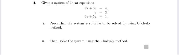 4.
Given a system of linear equations
2.x +3z
= 4.
= 3,
3x + 5z =
1.
i. Prove that the system is suitable to be solved by using Cholesky
method.
ii. Then, solve the system using the Cholesky method.
