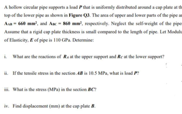 A hollow circular pipe supports a load P that is uniformly distributed around a cap plate at th
top of the lower pipe as shown in Figure Q3. The area of upper and lower parts of the pipe ar
AAB = 660 mm², and Anc = 860 mm², respectively. Neglect the self-weight of the pipe:
Assume that a rigid cap plate thickness is small compared to the length of pipe. Let Modulu
of Elasticity, E of pipe is 110 GPa. Determine:
i. What are the reactions of R4 at the upper support and Rc at the lower support?
ii. If the tensile stress in the section AB is 10.5 MPa, what is load P?
iii. What is the stress (MPa) in the section BC?
iv. Find displacement (mm) at the cap plate B.
