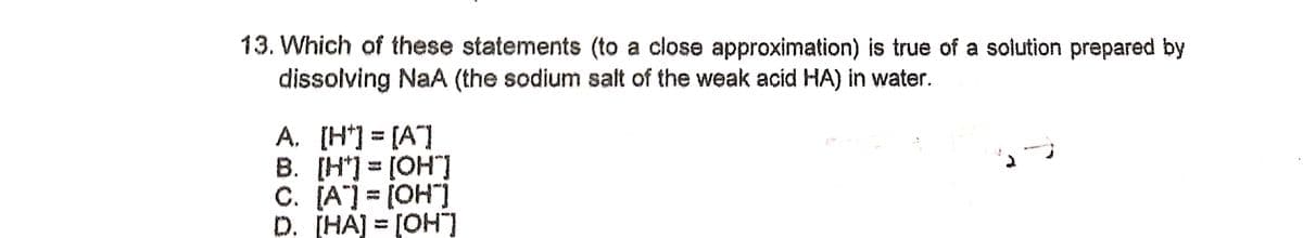 13. Which of these statements (to a close approximation) is true of a solution prepared by
dissolving NaA (the sodium salt of the weak acid HA) in water.
A. [H] [A]
B. [H*] = [OH]
C. [A] = [OH")
D. [HA] = [OH"]
