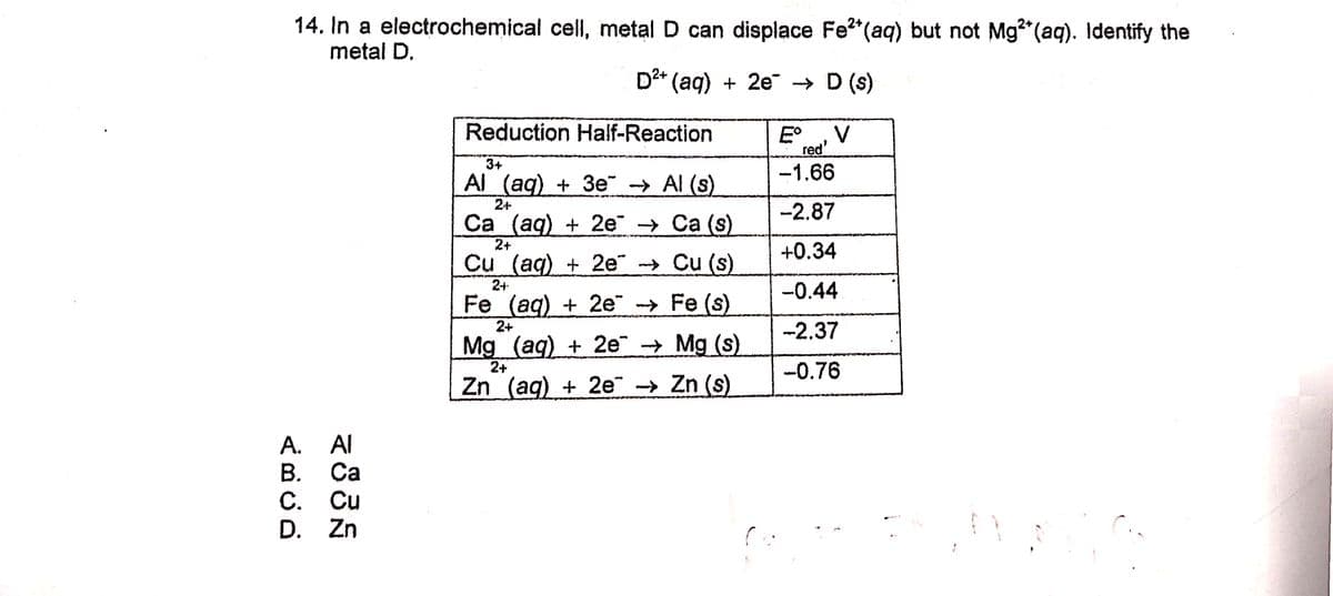 14. In a electrochemical cell, metal D can displace Fe?"(aq) but not Mg"(aq). Identify the
metal D.
D2* (aq) + 2e → D (s)
Reduction Half-Reaction
V
E°
red
-1.66
3+
Al (aq) + 3e¯ -→ Al (s)
24+
Са (ag) + 2е -> Са (s)
2+
Cu (aq) + 2e → Cu (s)
-2.87
+0.34
2+
-0.44
Fe (aq) + 2e → Fe (s)
2+
-2.37
Mg (aq) + 2e Mg (s)
2+
-0.76
Zn (aq) + 2e → Zn (s)
A. Al
В. Са
С. Си
D. Zn
