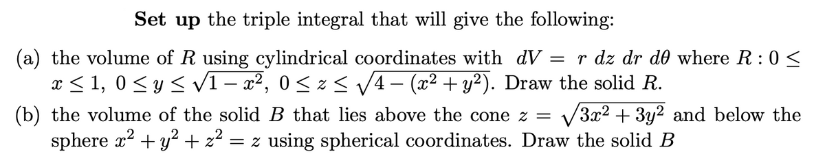 Set up the triple integral that will give the following:
(a) the volume of R using cylindrical coordinates with_dV = r dz dr de where R: 0 ≤
x ≤ 1, 0 ≤ y ≤ √1 – x², 0 ≤ z ≤ √4 − (x² + y²). Draw the solid R.
(b) the volume of the solid B that lies above the cone z = 3x² + 3y² and below the
sphere x² + y² + z² = z using spherical coordinates. Draw the solid B