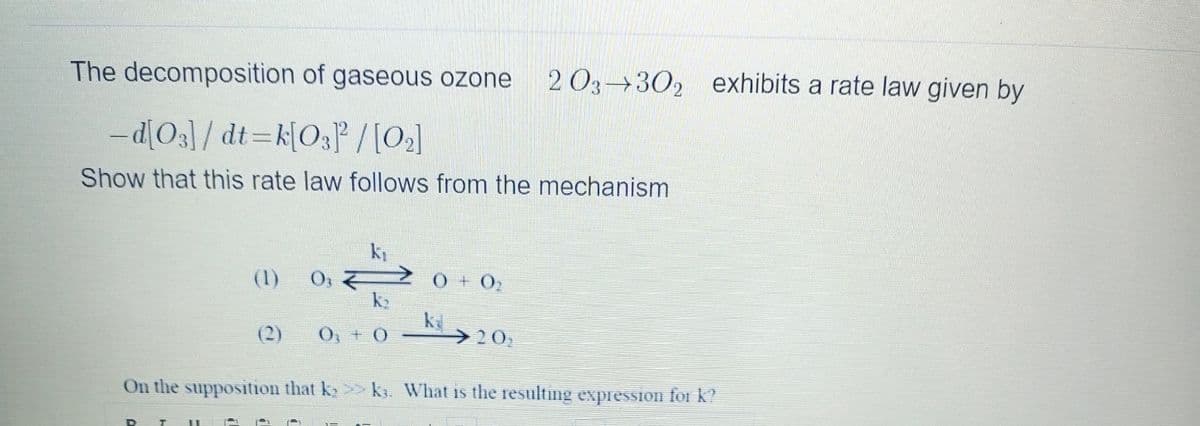 The decomposition of gaseous ozone
2 03→302 exhibits a rate law given by
-d[O3]/ dt=k[O3P /[O2]
|
Show that this rate law follows from the mechanism
O,
k2
(1)
(2)
O, +0
>20,
On the supposition that k > k. What is the resulting expression for k?
