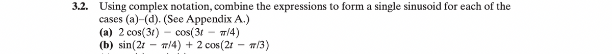 3.2. Using complex notation, combine the expressions to form a single sinusoid for each of the
cases (a)-(d). (See Appendix A.)
(a) 2 cos(3t) - cos(3t - π/4)
(b) sin(2tπ/4) + 2 cos(2t - π/3)