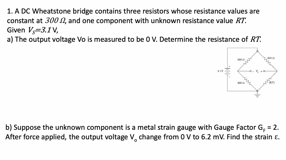 1. A DC Wheatstone bridge contains three resistors whose resistance values are
constant at 300 2, and one component with unknown resistance value RT.
Given V-3.1V,
a) The output voltage Vo is measured to be 0 V. Determine the resistance of RT.
3.1V
300 Q
3000
- Vo
300 12
RIT
b) Suppose the unknown component is a metal strain gauge with Gauge Factor GĔ = 2.
After force applied, the output voltage V change from 0 V to 6.2 mV. Find the strain ε.