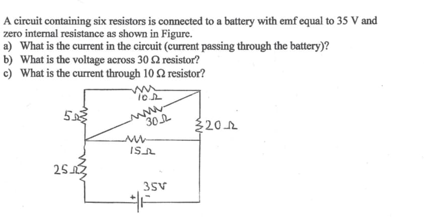 A circuit containing six resistors is connected to a battery with emf equal to 35 V and
zero internal resistance as shown in Figure.
a) What is the current in the circuit (current passing through the battery)?
b) What is the voltage across 302 resistor?
c) What is the current through 10 2 resistor?
553
25.23
10.12
www.
30
www
IS
35V
20-22