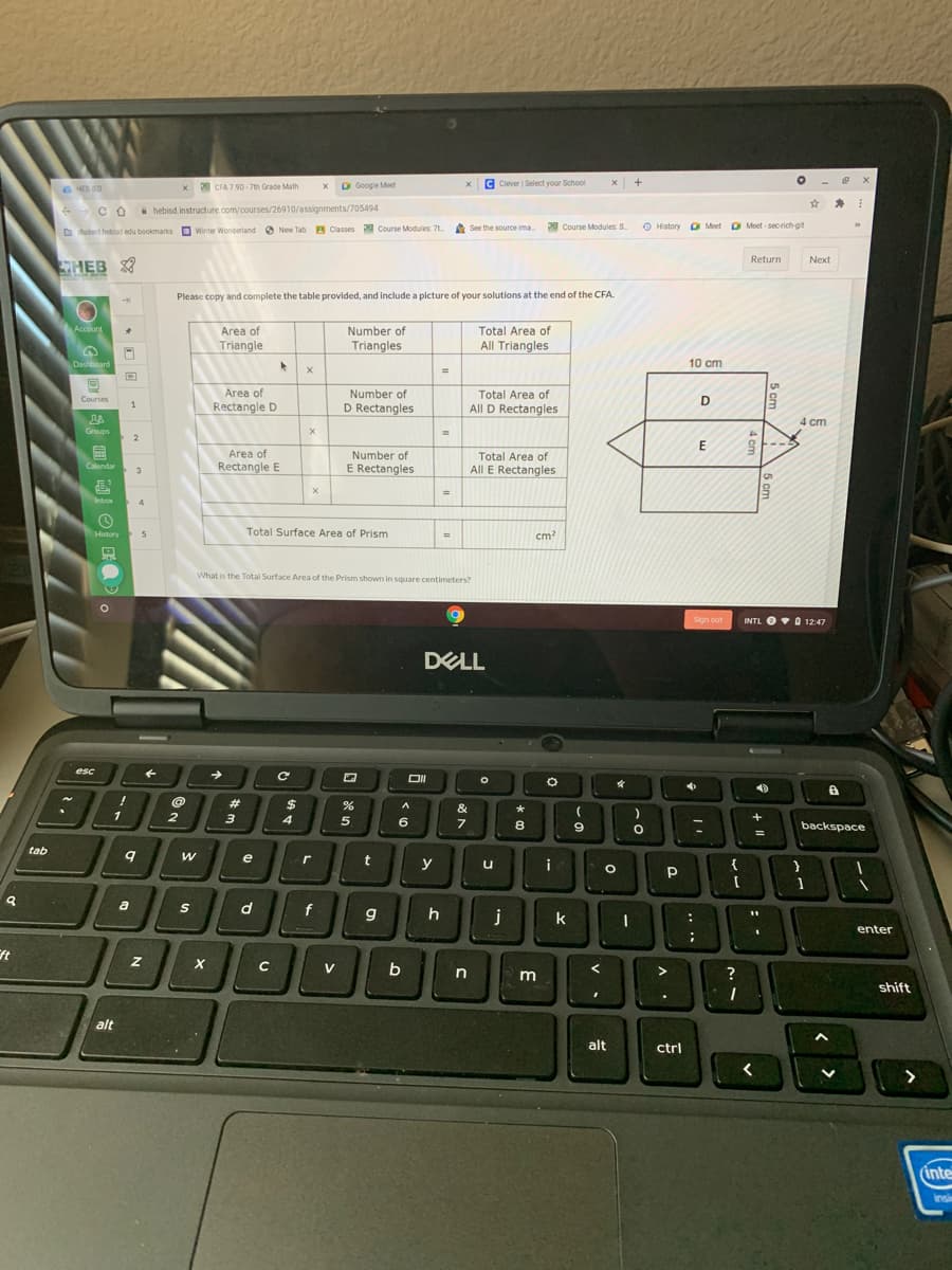 C HE
P CFA 7.90 - 7th Grade Math
O Google Meet
C Clever Select your School
x +
i hebisd.instructure.com/courses/26910/assignments/705494
e See the source ima
Course Modules S
O History D Meet O t
O Meet - secrich-git
O tudenthebisd edu bookmarks Winter Wonderland New Tab A Classes Course Modules 71
Return
Next
HEB
Please copy and complete the table provided, and include a picture of your solutions at the end of the CFA
Total Area of
All Triangles
Account
Area of
Triangle
Number of
Triangles
Dashboard
10 cm
Area of
Number of
Total Area of
Courses
Rectangle D
D Rectangles
All D Rectangles
4 cm
Groups
4.
E
Area of
Number of
Total Area of
Calendar
Rectangle E
E Rectangles
All E Rectangles
Inbox
History
Total Surface Area of Prism
cm?
What is the Total Surface Area of the Prism shown in square centimeters?
Sign out
INTL OO 12:47
DELL
esc
DI
23
%24
&
1
2
3
4
6
8
9
backspace
tab
e
r
t
y
i
{
u
a
S
d
f
k
enter
ft
V
shift
alt
alt
ctrl
(inte
insi
