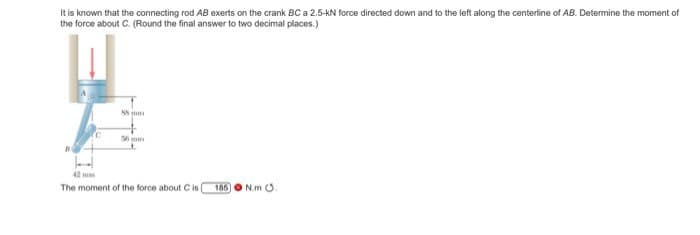 It is known that the connecting rod AB exerts on the crank BC a 2.5-KN force directed down and to the left along the centerline of AB. Determine the moment of
the force about C. (Round the final answer to two decimal places.)
C
85 mm
56 mm
42 mm
The moment of the force about C is
185
N.m .