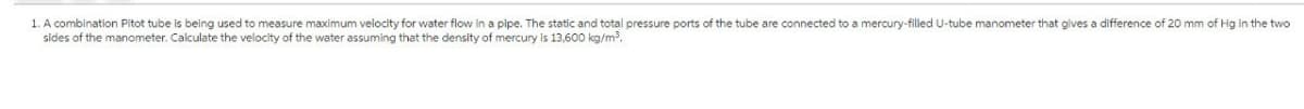 1. A combination Pitot tube is being used to measure maximum velocity for water flow in a pipe. The static and total pressure ports of the tube are connected to a mercury-filled U-tube manometer that gives a difference of 20 mm of Hg in the two
sides of the manometer. Calculate the velocity of the water assuming that the density of mercury is 13,600 kg/m³.