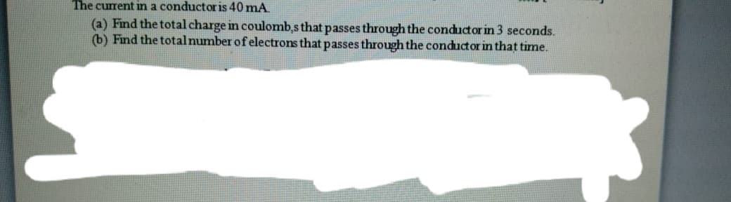 The current in a conductor is 40 mA
(a) Find the total charge in coulomb,s that passes through the conductor in 3 seconds.
(b) Find the total number of electrons that passes through the conductor in that time.
