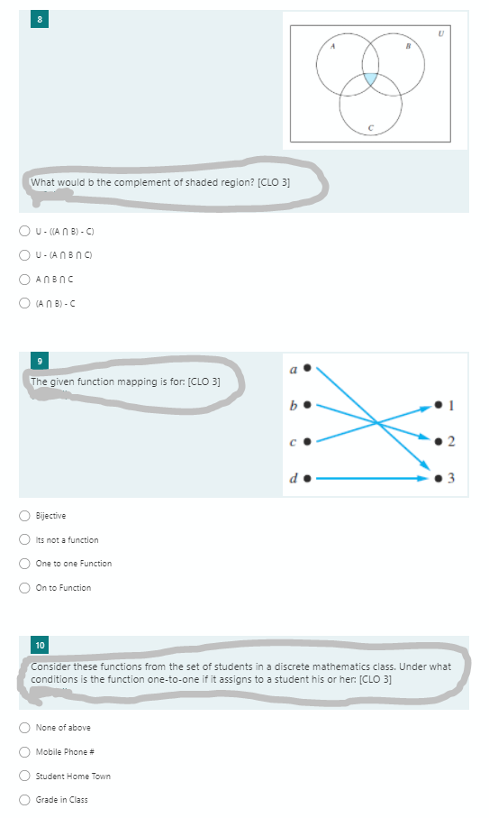 8
What would b the complement of shaded region? [CLO 3]
O U- (A N B) - C)
O U- (ANBNC)
O ANBNC
O (A N B) - C
The given function mapping is for: [CLO 3]
2
Bijective
Its not a function
One to one Function
On to Function
10
Consider these functions from the set of students in a discrete mathematics class. Under what
conditions is the function one-to-one if it assigns to a student his or her: [CLO 3]
None of above
Mobile Phone #
Student Home Town
Grade in Class
to
