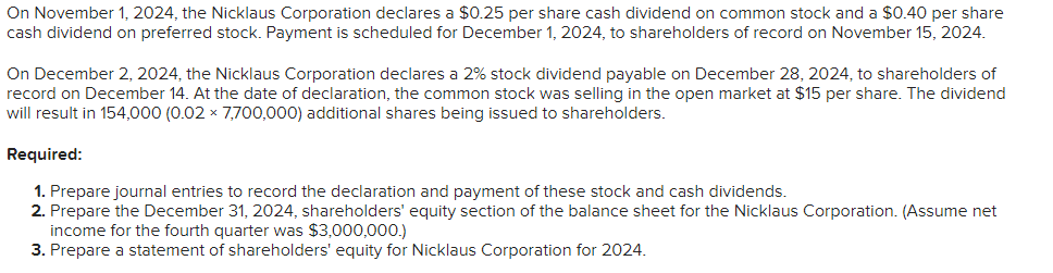 On November 1, 2024, the Nicklaus Corporation declares a $0.25 per share cash dividend on common stock and a $0.40 per share
cash dividend on preferred stock. Payment is scheduled for December 1, 2024, to shareholders of record on November 15, 2024.
On December 2, 2024, the Nicklaus Corporation declares a 2% stock dividend payable on December 28, 2024, to shareholders of
record on December 14. At the date of declaration, the common stock was selling in the open market at $15 per share. The dividend
will result in 154,000 (0.02 × 7,700,000) additional shares being issued to shareholders.
Required:
1. Prepare journal entries to record the declaration and payment of these stock and cash dividends.
2. Prepare the December 31, 2024, shareholders' equity section of the balance sheet for the Nicklaus Corporation. (Assume net
income for the fourth quarter was $3,000,000.)
3. Prepare a statement of shareholders' equity for Nicklaus Corporation for 2024.